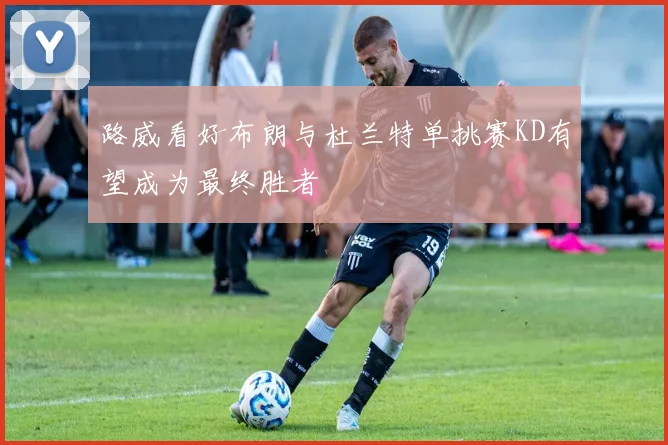 路威看好布朗与杜兰特单挑赛KD有望成为最终胜者